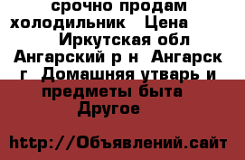 срочно продам холодильник › Цена ­ 3 000 - Иркутская обл., Ангарский р-н, Ангарск г. Домашняя утварь и предметы быта » Другое   